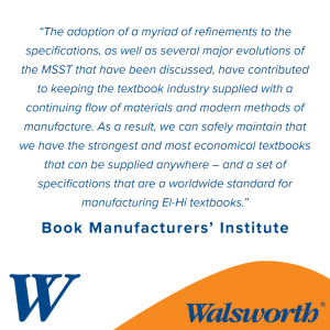 “The adoption of a myriad of refinements to the specifications, as well as several major evolutions of the MSST that have been discussed, have contributed to keeping the textbook industry supplied with a continuing flow of materials and modern methods of manufacture. As a result, we can safely maintain that we have the strongest and most economical textbooks that can be supplied anywhere – and a set of specifications that are a worldwide standard for manufacturing El-Hi textbooks.” – Book Manufacturers’ Institute
